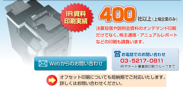IR資料印刷実績400社以上(上場企業のみ)決算短信や説明会資料のオンデマンド印刷だけでなく、株主通信・アニュアルレポートなどの印刷も請負います。オフセット印刷についても短納期でご対応いたします。詳しくはお問い合わせください。