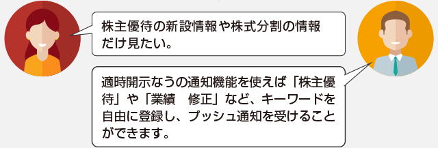 株主優待や新設情報や株主分割の情報だけ見たい。適時開示なうの通知機能を使えば「株主優待」や「業績修正」など、キーワードを自由に登録し、プッシュ通知を受けることができます。